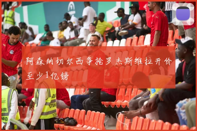 阿森纳切尔西争抢罗杰斯维拉开价至少1亿镑