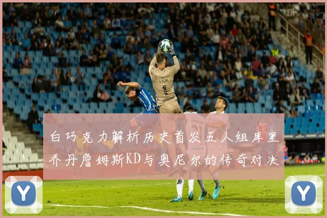 白巧克力解析历史首发五人组库里乔丹詹姆斯KD与奥尼尔的传奇对决与影响