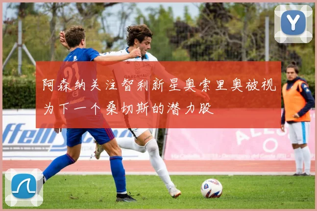 阿森纳关注智利新星奥索里奥被视为下一个桑切斯的潜力股
