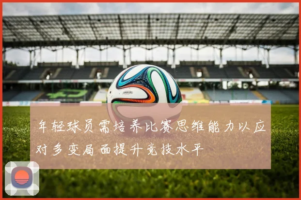 年轻球员需培养比赛思维能力以应对多变局面提升竞技水平