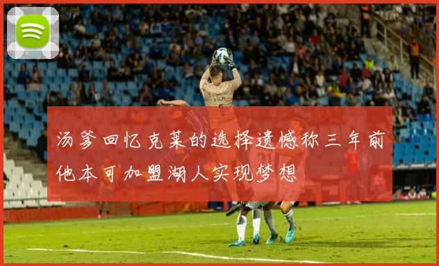 汤爹回忆克莱的选择遗憾称三年前他本可加盟湖人实现梦想