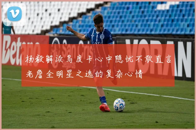 杨毅解读乌度卡心中隐忧不敢直言老詹全明星之选的复杂心情