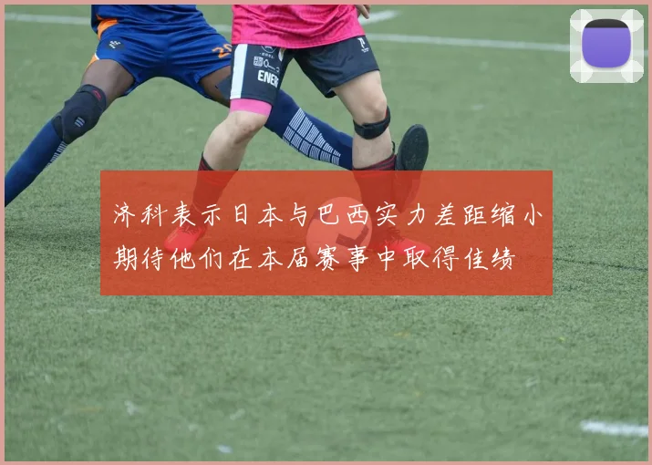 济科表示日本与巴西实力差距缩小期待他们在本届赛事中取得佳绩