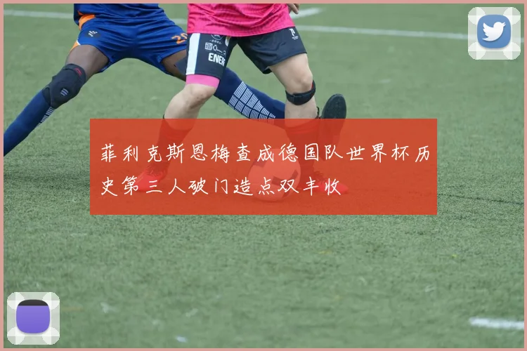 菲利克斯恩梅查成德国队世界杯历史第三人破门造点双丰收
