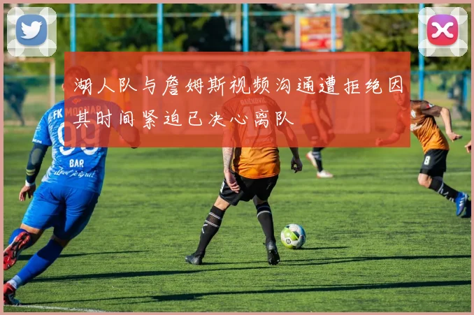 湖人队与詹姆斯视频沟通遭拒绝因其时间紧迫已决心离队