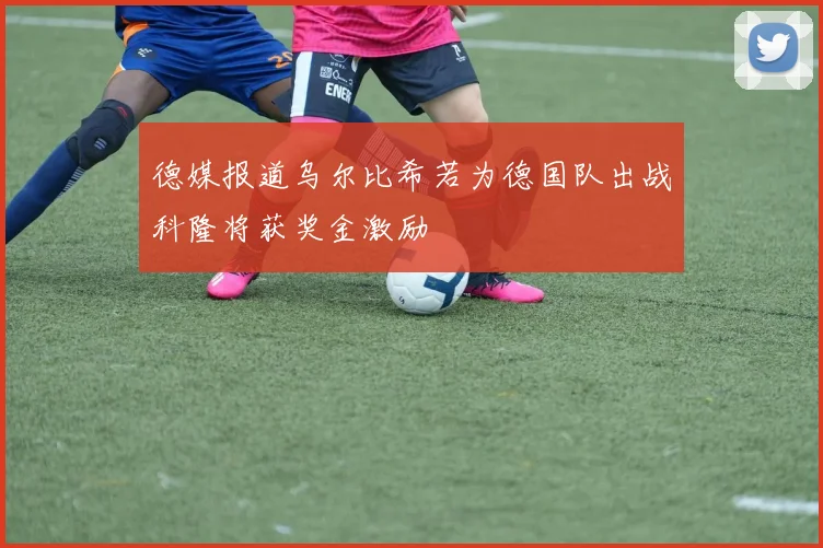 德媒报道乌尔比希若为德国队出战科隆将获奖金激励