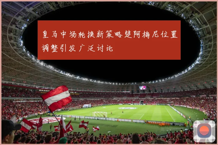 皇马中场轮换新策略楚阿梅尼位置调整引发广泛讨论