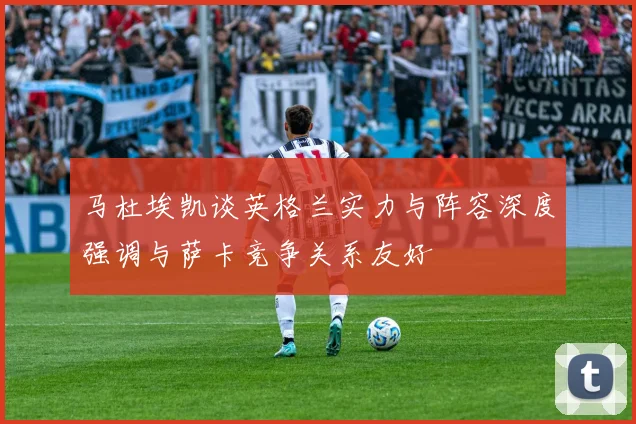马杜埃凯谈英格兰实力与阵容深度强调与萨卡竞争关系友好