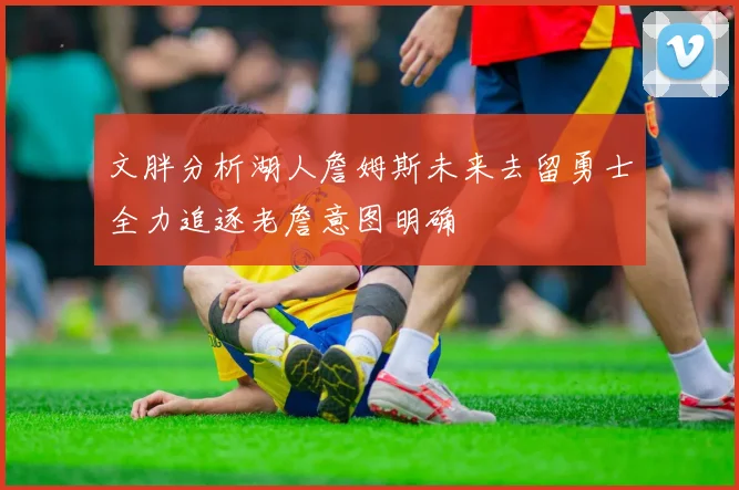 文胖分析湖人詹姆斯未来去留勇士全力追逐老詹意图明确