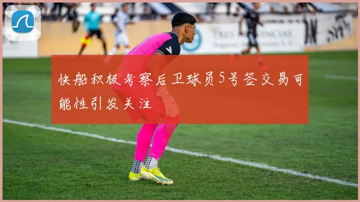快船积极考察后卫球员5号签交易可能性引发关注