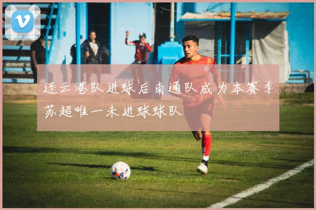 连云港队进球后南通队成为本赛季苏超唯一未进球球队