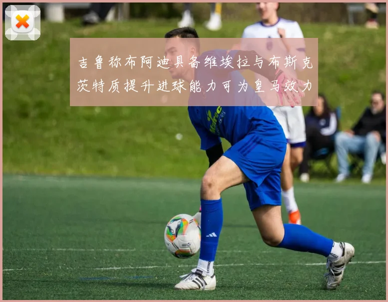 吉鲁称布阿迪具备维埃拉与布斯克茨特质提升进球能力可为皇马效力