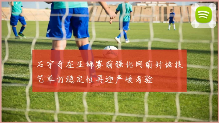 石宇奇在亚锦赛前强化网前封堵技艺单打稳定性再迎严峻考验