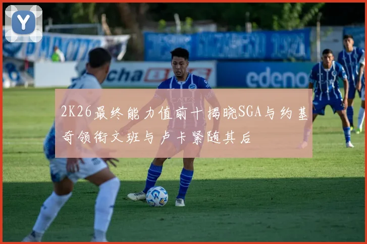 2K26最终能力值前十揭晓SGA与约基奇领衔文班与卢卡紧随其后