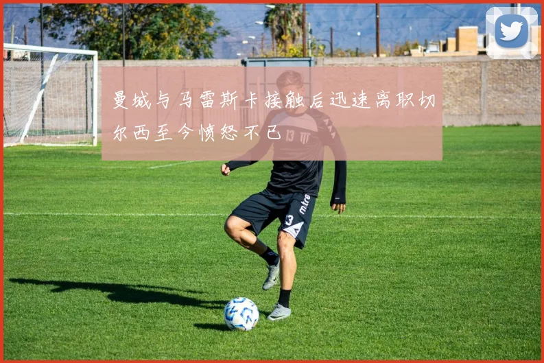 曼城与马雷斯卡接触后迅速离职切尔西至今愤怒不已