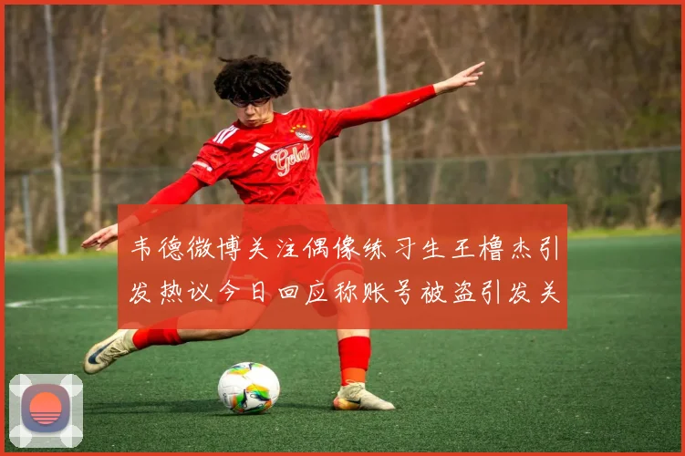 韦德微博关注偶像练习生王橹杰引发热议今日回应称账号被盗引发关注