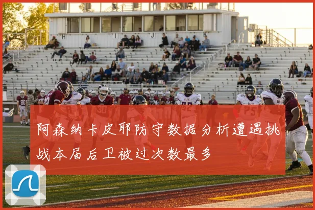 阿森纳卡皮耶防守数据分析遭遇挑战本届后卫被过次数最多