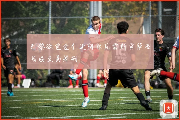 巴黎欲重金引进阿尔瓦雷斯贡萨洛或成交易筹码