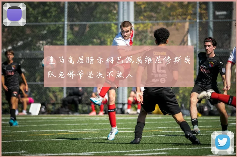 皇马高层暗示姆巴佩或维尼修斯离队老佛爷坚决不放人