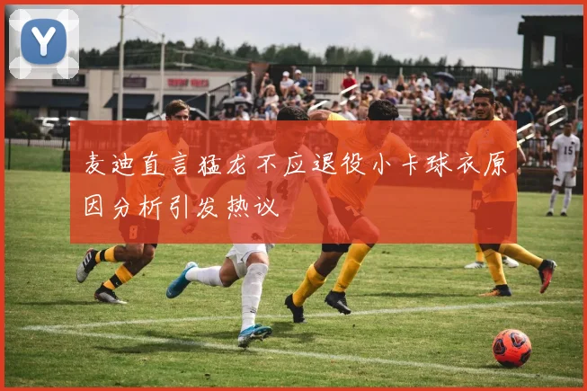 麦迪直言猛龙不应退役小卡球衣原因分析引发热议